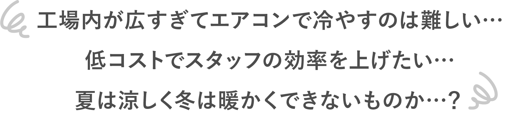 工場内が広すぎてエアコンで冷やすのは難しい…低コストでスタッフの効率を上げたい…夏は涼しく冬は暖かくできないものか…？