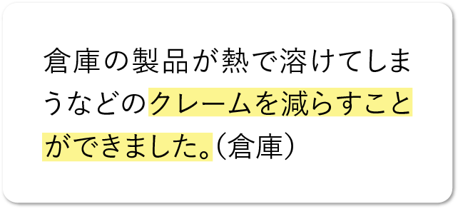 倉庫の製品が熱で溶けてしまうなどのクレームを減らすことができました。（倉庫）