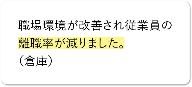 職場環境が改善され従業員の離職率が減りました。（倉庫）